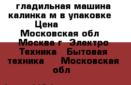 гладильная машина калинка м в упаковке › Цена ­ 5 000 - Московская обл., Москва г. Электро-Техника » Бытовая техника   . Московская обл.